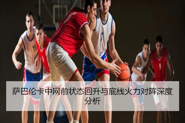 萨巴伦卡中网前状态回升与底线火力对阵深度分析